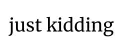 just kidding