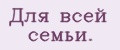 Для всей семьи.