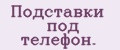 Подставки под телефон.