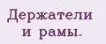 Держатели и рамы.