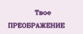Твое ПРЕОБРАЖЕНИЕ