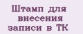 Штамп для внесения записи в ТК