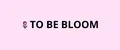 TO BE BLOOM