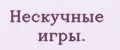 Нескучные игры.
