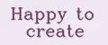Happy to create