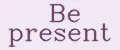 Be present
