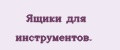 Ящики для инстpyмeнтoв.