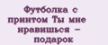 Футболка с принтом Ты мне нравишься - подарок