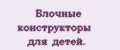 Блочныe конструкторы для дeтeй.