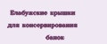 Елабужские крышки для консервирования банок