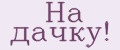 На дачку!